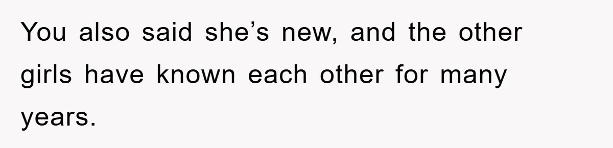 You also said she’s new, and the other girls have known each other for many years.