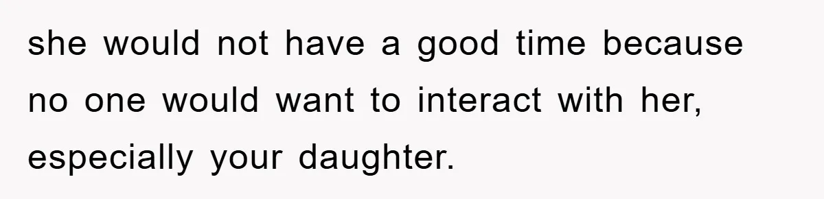 she would not have a good time because no one would want to interact with her, especially your daughter.