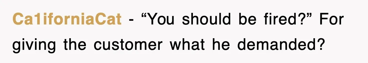 Ca1iforniaCat − “You should be fired?” For giving the customer what he demanded?