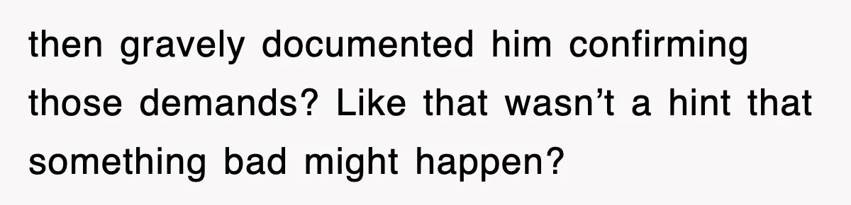 then gravely documented him confirming those demands? Like that wasn’t a hint that something bad might happen?