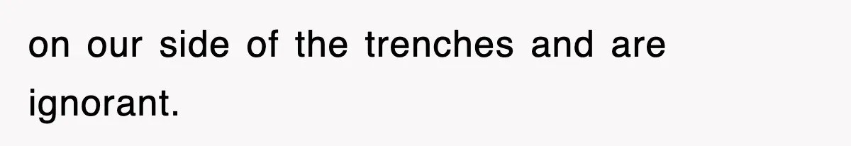 on our side of the trenches and are ignorant.