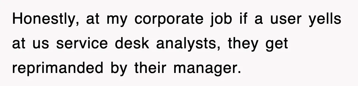 Honestly, at my corporate job if a user yells at us service desk analysts, they get reprimanded by their manager.
