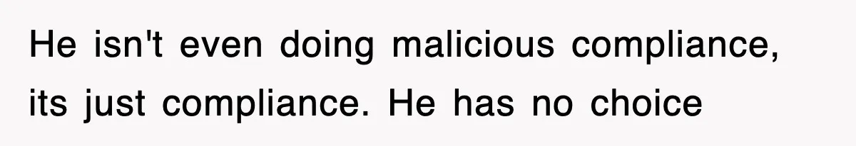 He isn't even doing malicious compliance, its just compliance. He has no choice