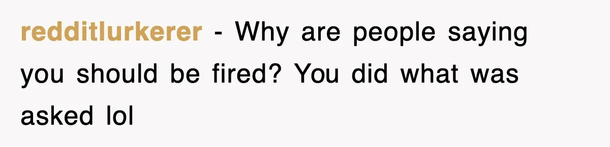 redditlurkerer − Why are people saying you should be fired? You did what was asked lol