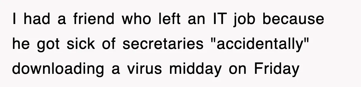 I had a friend who left an IT job because he got sick of secretaries "accidentally" downloading a virus midday on Friday