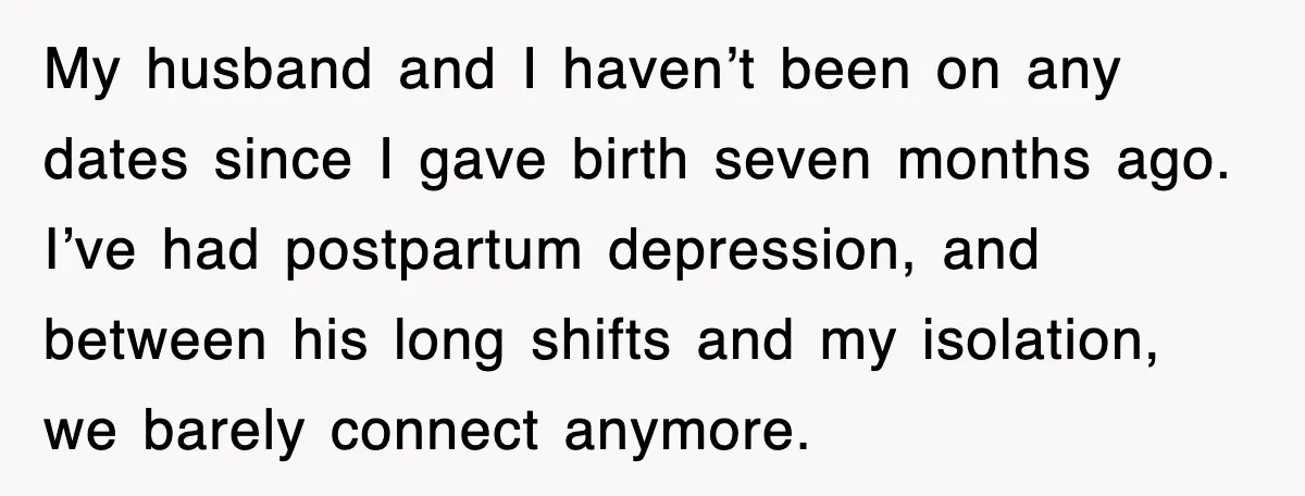 My husband and I haven’t been on any dates since I gave birth seven months ago. I’ve had postpartum depression, and between his long shifts and my isolation, we barely...
