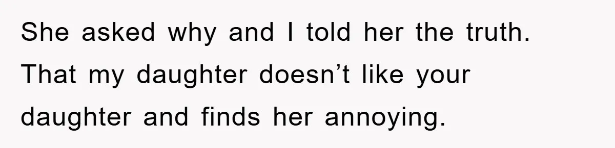 She asked why and I told her the truth. That my daughter doesn’t like your daughter and finds her annoying.