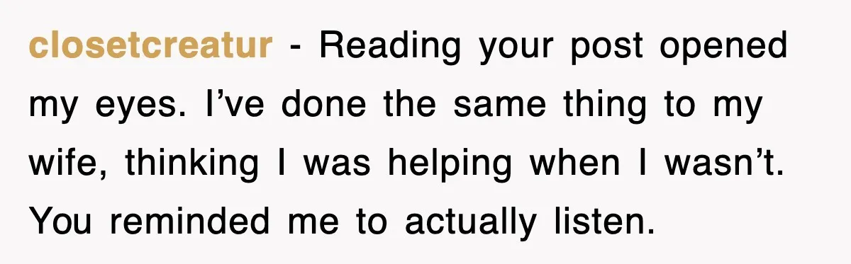 closetcreatur - Reading your post opened my eyes. I’ve done the same thing to my wife, thinking I was helping when I wasn’t. You reminded me to actually listen.