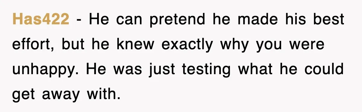 Has422 - He can pretend he made his best effort, but he knew exactly why you were unhappy. He was just testing what he could get away with.