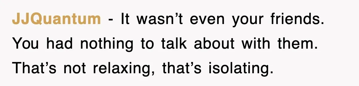 JJQuantum - It wasn’t even your friends. You had nothing to talk about with them. That’s not relaxing, that’s isolating.
