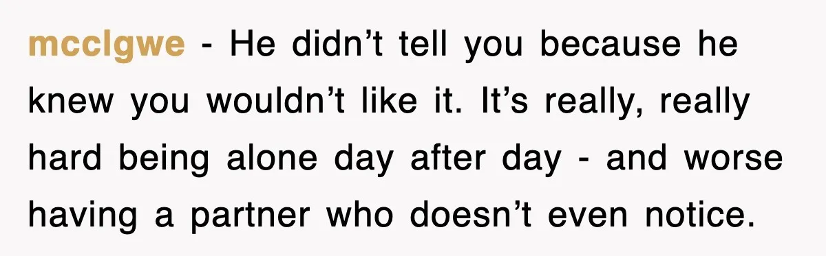mcclgwe - He didn’t tell you because he knew you wouldn’t like it. It’s really, really hard being alone day after day - and worse having a partner who doesn’t...
