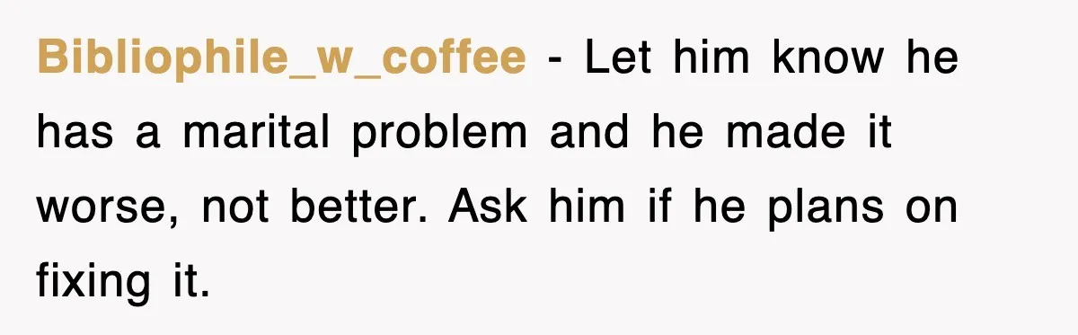 Bibliophile_w_coffee - Let him know he has a marital problem and he made it worse, not better. Ask him if he plans on fixing it.