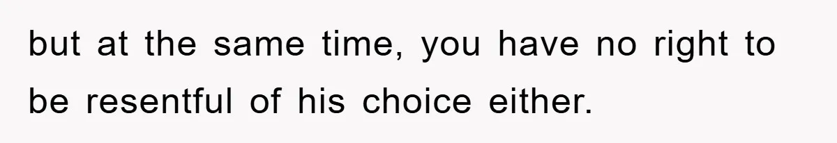 but at the same time, you have no right to be resentful of his choice either.