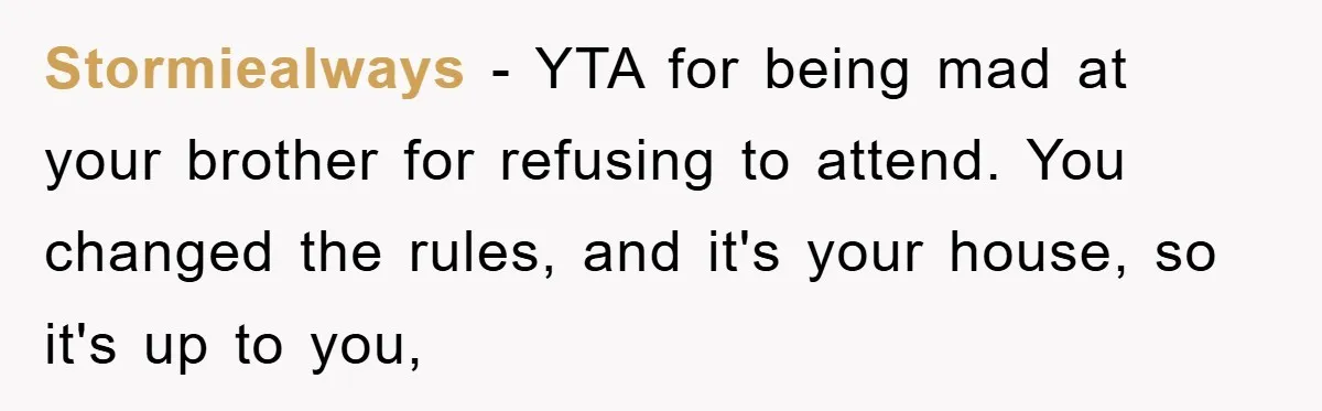 Stormiealways - YTA for being mad at your brother for refusing to attend. You changed the rules, and it's your house, so it's up to you,