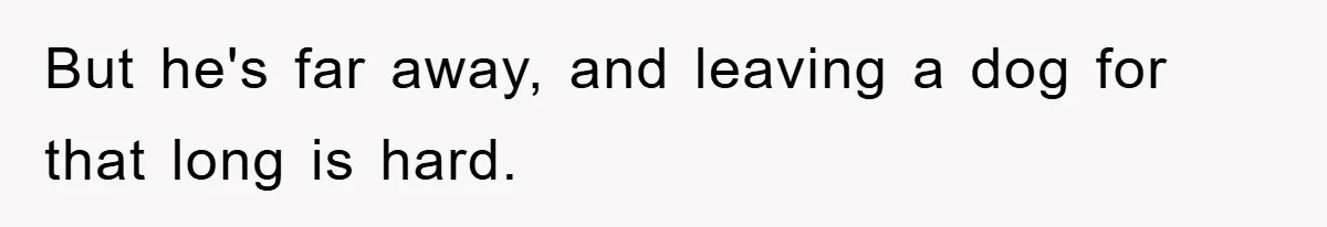 But he's far away, and leaving a dog for that long is hard.