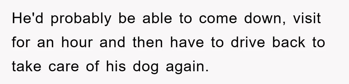 He'd probably be able to come down, visit for an hour and then have to drive back to take care of his dog again.