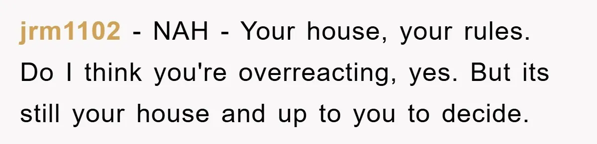 jrm1102 - NAH - Your house, your rules. Do I think you're overreacting, yes. But its still your house and up to you to decide.