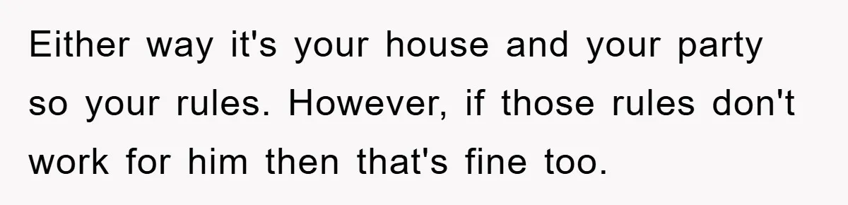 Either way it's your house and your party so your rules. However, if those rules don't work for him then that's fine too.