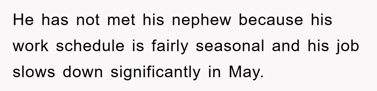 He has not met his nephew because his work schedule is fairly seasonal and his job slows down significantly in May.