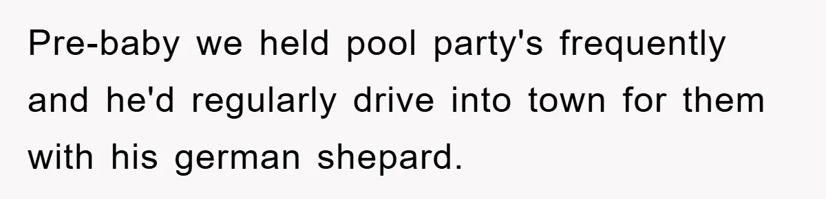 Pre-baby we held pool party's frequently and he'd regularly drive into town for them with his german shepard.