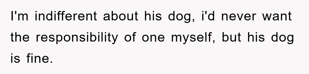 I'm indifferent about his dog, i'd never want the responsibility of one myself, but his dog is fine.