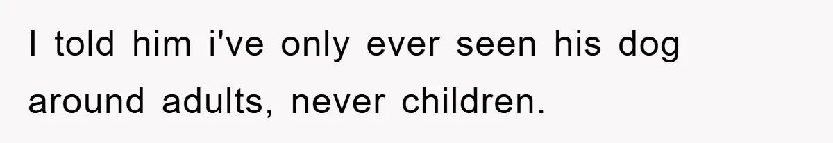 I told him i've only ever seen his dog around adults, never children.