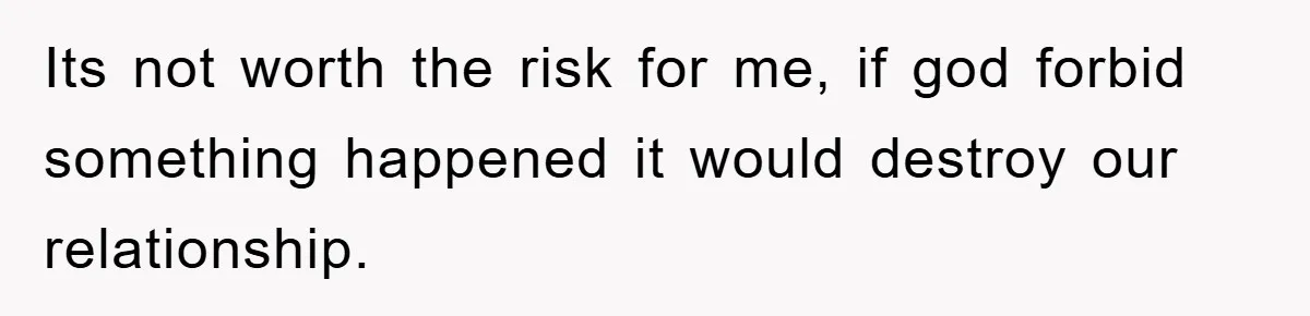 Its not worth the risk for me, if god forbid something happened it would destroy our relationship.