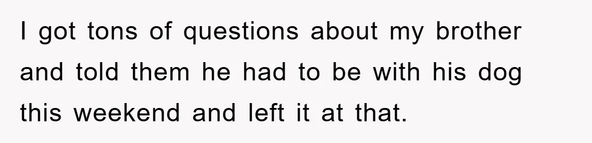 I got tons of questions about my brother and told them he had to be with his dog this weekend and left it at that.