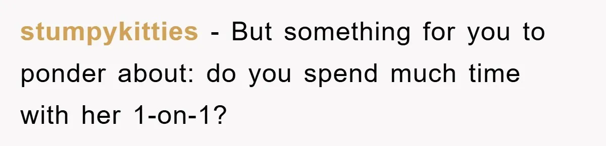 stumpykitties - But something for you to ponder about: do you spend much time with her 1-on-1?