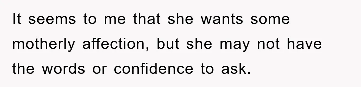 It seems to me that she wants some motherly affection, but she may not have the words or confidence to ask.