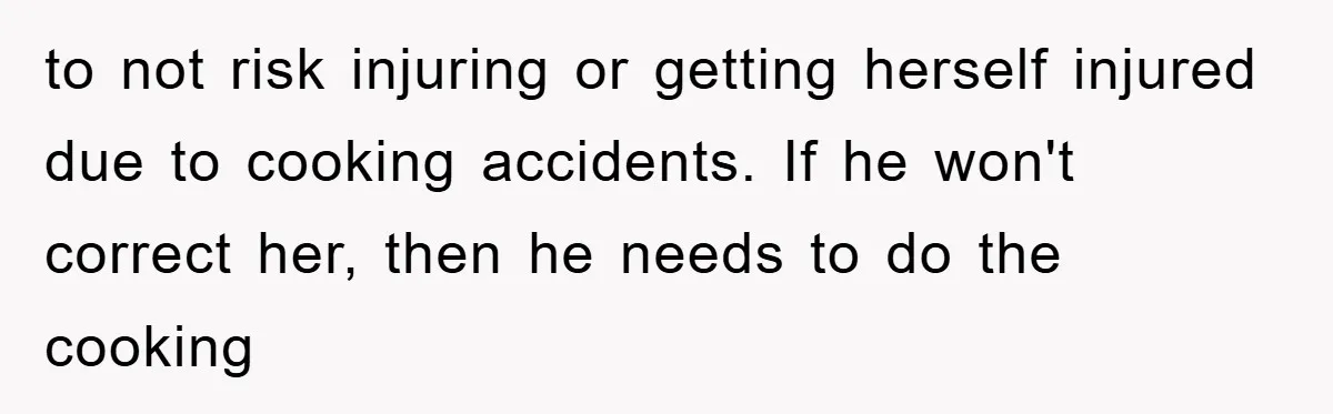 to not risk injuring or getting herself injured due to cooking accidents. If he won't correct her, then he needs to do the cooking