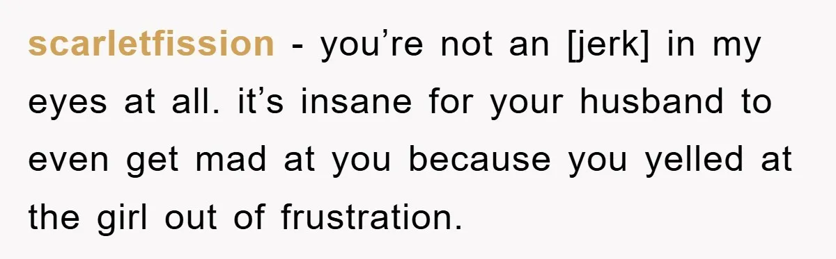 scarletfission - you’re not an [jerk] in my eyes at all. it’s insane for your husband to even get mad at you because you yelled at the girl out of...