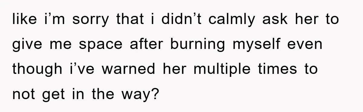 like i’m sorry that i didn’t calmly ask her to give me space after burning myself even though i’ve warned her multiple times to not get in the way?