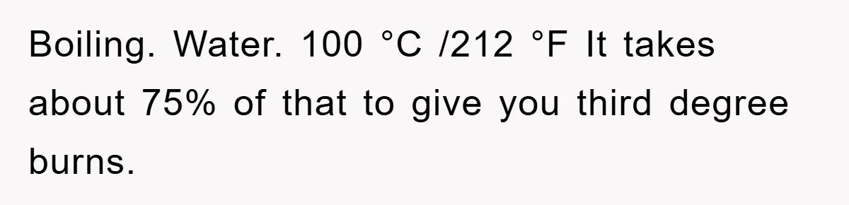 Boiling. Water. 100 °C /212 °F It takes about 75% of that to give you third degree burns.