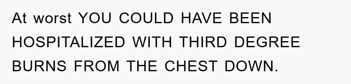 At worst YOU COULD HAVE BEEN HOSPITALIZED WITH THIRD DEGREE BURNS FROM THE CHEST DOWN.