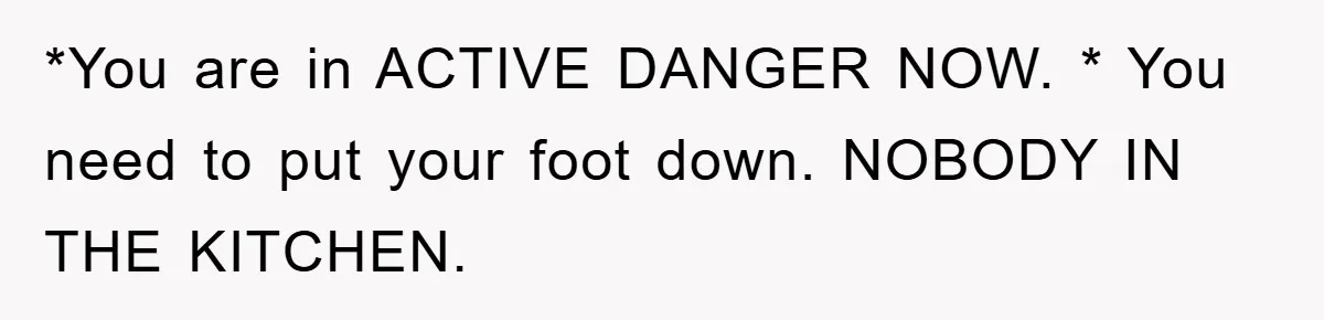 *You are in ACTIVE DANGER NOW. * You need to put your foot down. NOBODY IN THE KITCHEN.