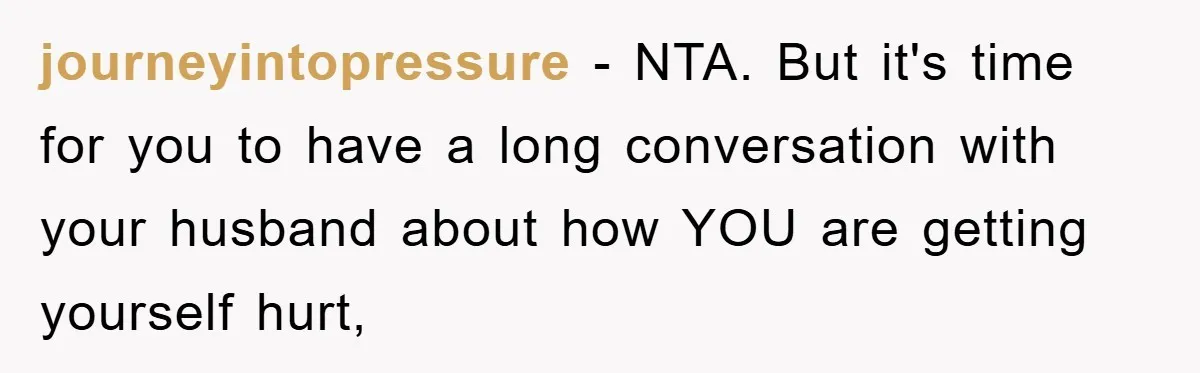 journeyintopressure - NTA. But it's time for you to have a long conversation with your husband about how YOU are getting yourself hurt,