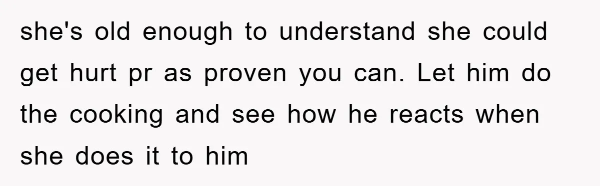 she's old enough to understand she could get hurt pr as proven you can. Let him do the cooking and see how he reacts when she does it to him