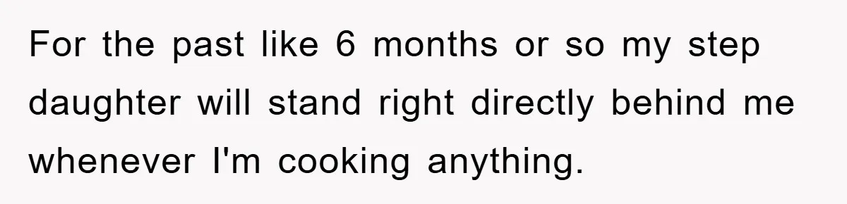 For the past like 6 months or so my step daughter will stand right directly behind me whenever I'm cooking anything.