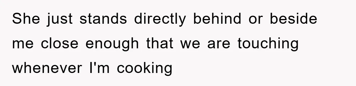 She just stands directly behind or beside me close enough that we are touching whenever I'm cooking