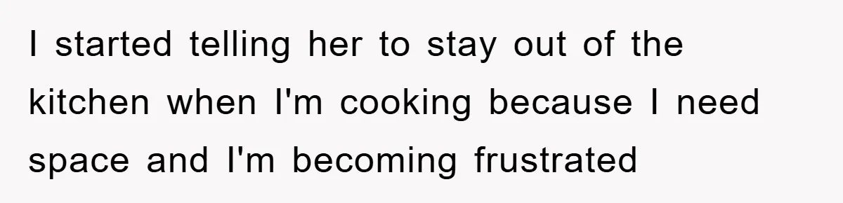 I started telling her to stay out of the kitchen when I'm cooking because I need space and I'm becoming frustrated