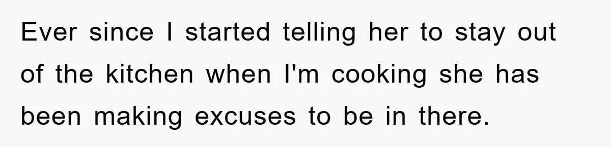 Ever since I started telling her to stay out of the kitchen when I'm cooking she has been making excuses to be in there.