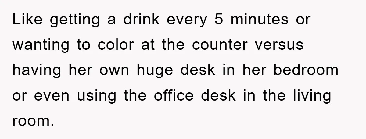 Like getting a drink every 5 minutes or wanting to color at the counter versus having her own huge desk in her bedroom or even using the office desk in...