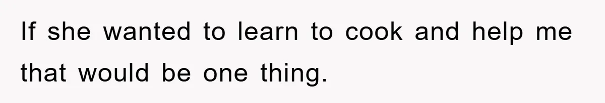 If she wanted to learn to cook and help me that would be one thing.