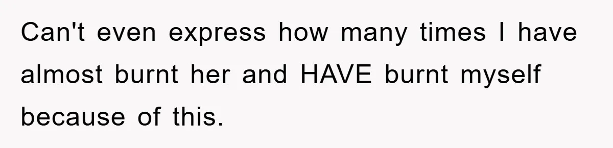 Can't even express how many times I have almost burnt her and HAVE burnt myself because of this.