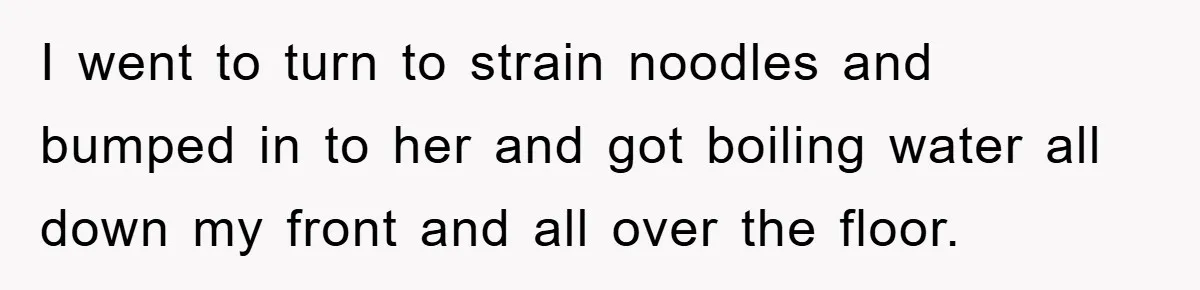 I went to turn to strain noodles and bumped in to her and got boiling water all down my front and all over the floor.