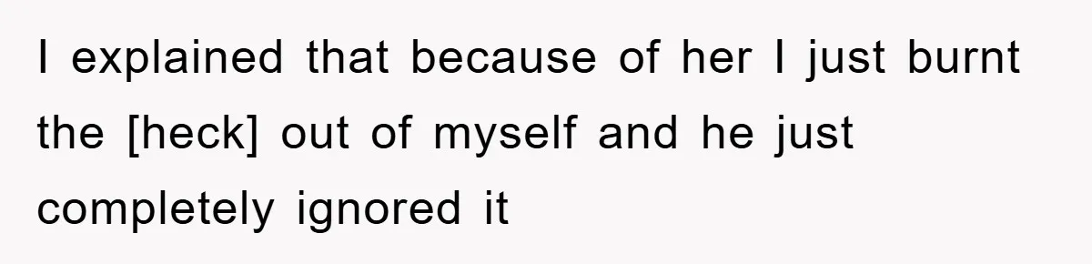 I explained that because of her I just burnt the [heck] out of myself and he just completely ignored it