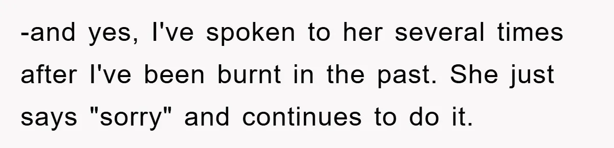 -and yes, I've spoken to her several times after I've been burnt in the past. She just says "sorry" and continues to do it.