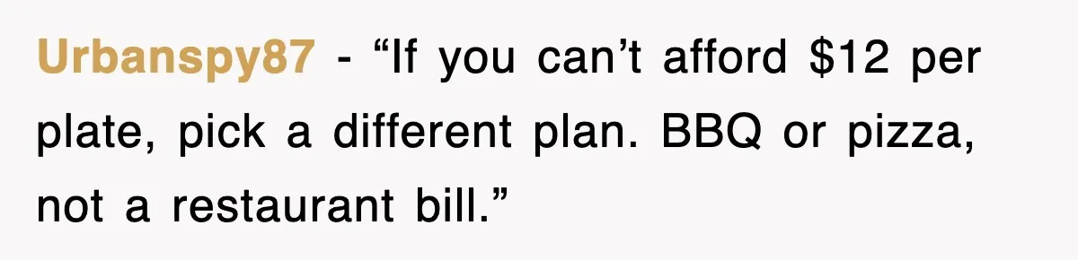 Urbanspy87 - “If you can’t afford $12 per plate, pick a different plan. BBQ or pizza, not a restaurant bill.”