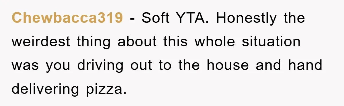 Chewbacca319 - Soft YTA. Honestly the weirdest thing about this whole situation was you driving out to the house and hand delivering pizza.